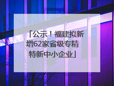 公示！福建拟新增62家省级专精特新中小企业