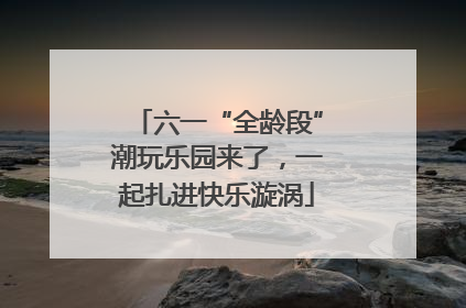 六一“全龄段”潮玩乐园来了，一起扎进快乐漩涡