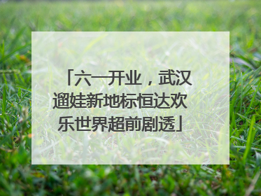六一开业，武汉遛娃新地标恒达欢乐世界超前剧透