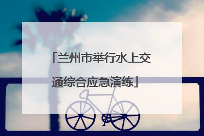 兰州市举行水上交通综合应急演练