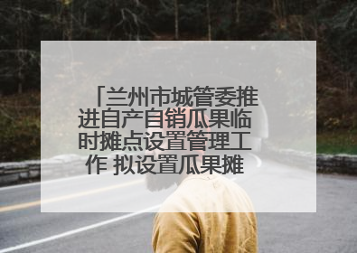 兰州市城管委推进自产自销瓜果临时摊点设置管理工作 拟设置瓜果摊点2000余个