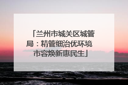 兰州市城关区城管局：精管细治优环境 市容焕新惠民生