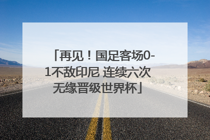 再见！国足客场0-1不敌印尼 连续六次无缘晋级世界杯