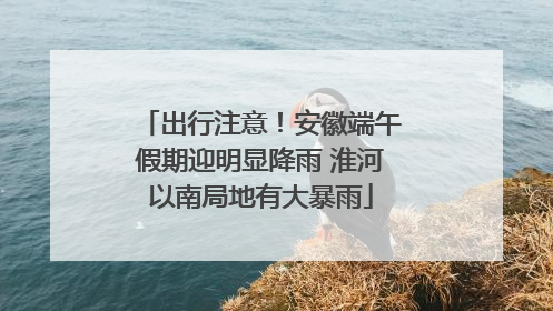 出行注意！安徽端午假期迎明显降雨 淮河以南局地有大暴雨