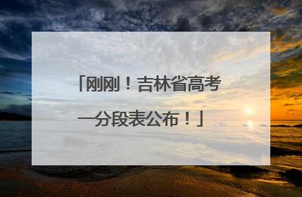 刚刚！吉林省高考一分段表公布！