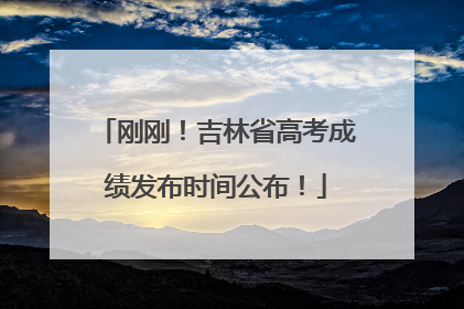 刚刚！吉林省高考成绩发布时间公布！