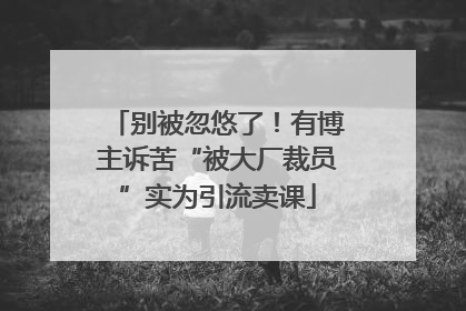 别被忽悠了！有博主诉苦“被大厂裁员”实为引流卖课