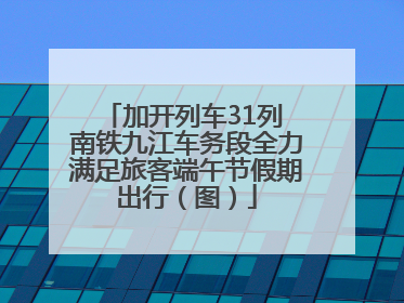 加开列车31列 南铁九江车务段全力满足旅客端午节假期出行（图）