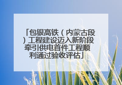 包银高铁（内蒙古段）工程建设迈入新阶段 牵引供电首件工程顺利通过验收评估