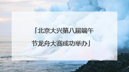北京大兴第八届端午节龙舟大赛成功举办