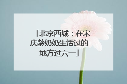 北京西城：在宋庆龄奶奶生活过的地方过六一