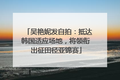 吴艳妮发自拍：抵达韩国适应场地，将领衔出征田径亚锦赛
