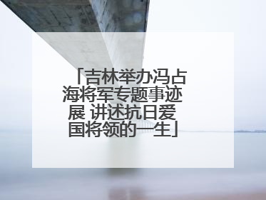 吉林举办冯占海将军专题事迹展 讲述抗日爱国将领的一生