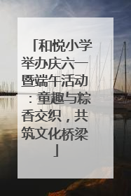 和悦小学举办庆六一暨端午活动：童趣与粽香交织，共筑文化桥梁