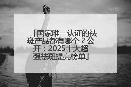 国家唯一认证的祛斑产品都有哪个？公开：2025十大超强祛斑提亮榜单