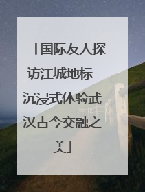 国际友人探访江城地标 沉浸式体验武汉古今交融之美