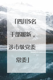 四川5名干部履新，涉市级党委常委