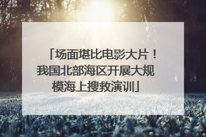 场面堪比电影大片！我国北部海区开展大规模海上搜救演训