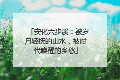 安化六步溪：被岁月轻抚的山水，被时代唤醒的乡愁