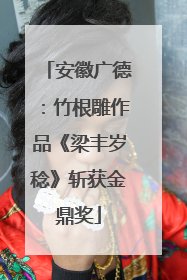 安徽广德：竹根雕作品《梁丰岁稔》斩获金鼎奖