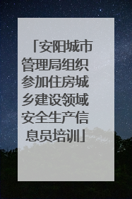安阳城市管理局组织参加住房城乡建设领域安全生产信息员培训