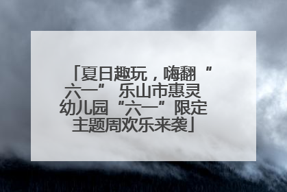 夏日趣玩，嗨翻“六一” 乐山市惠灵幼儿园“六一”限定主题周欢乐来袭