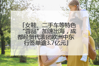 女鞋、二手车等特色“蓉品”加速出海，成都经贸代表团欧洲中东行签单逾3.7亿元
