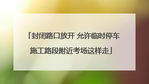 封闭路口放开 允许临时停车 施工路段附近考场这样走