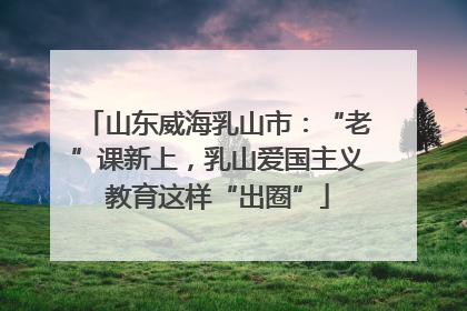 山东威海乳山市：“老”课新上，乳山爱国主义教育这样“出圈”
