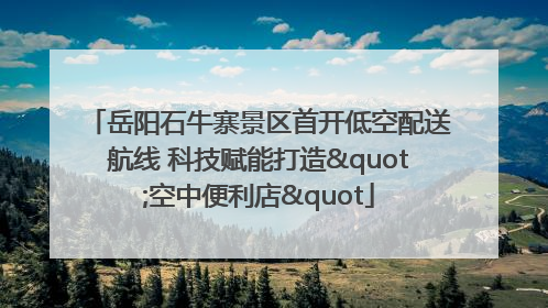 岳阳石牛寨景区首开低空配送航线 科技赋能打造"空中便利店"