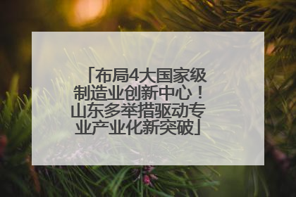 布局4大国家级制造业创新中心！山东多举措驱动专业产业化新突破