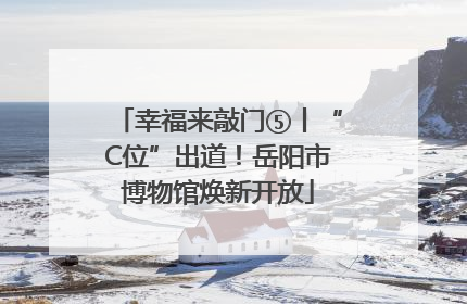 幸福来敲门⑤丨“C位”出道！岳阳市博物馆焕新开放
