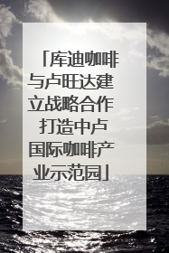 库迪咖啡与卢旺达建立战略合作 打造中卢国际咖啡产业示范园