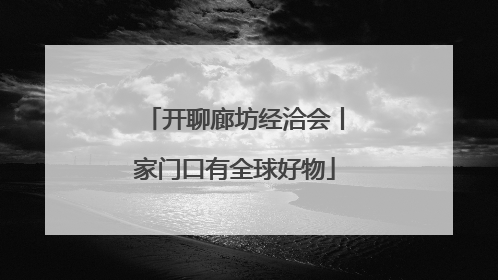 开聊廊坊经洽会丨家门口有全球好物