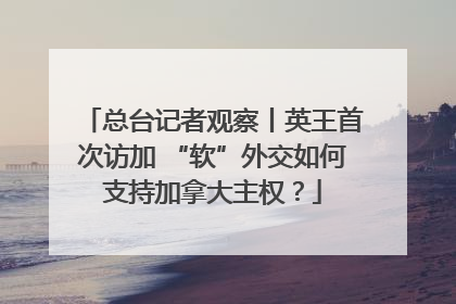 总台记者观察丨英王首次访加 “软”外交如何支持加拿大主权？