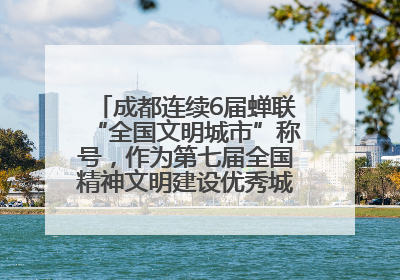 成都连续6届蝉联“全国文明城市”称号，作为第七届全国精神文明建设优秀城市代表参会