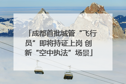 成都首批城管“飞行员”即将持证上岗 创新“空中执法”场景