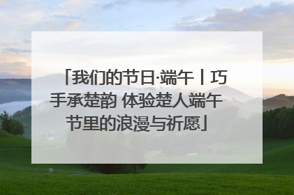 我们的节日·端午丨巧手承楚韵 体验楚人端午节里的浪漫与祈愿