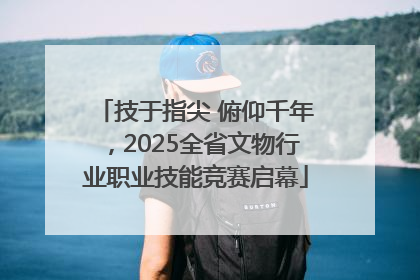 技于指尖 俯仰千年，2025全省文物行业职业技能竞赛启幕