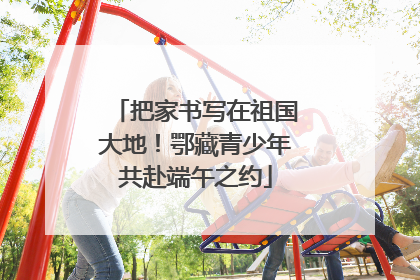 把家书写在祖国大地！鄂藏青少年共赴端午之约
