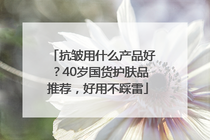 抗皱用什么产品好？40岁国货护肤品推荐，好用不踩雷