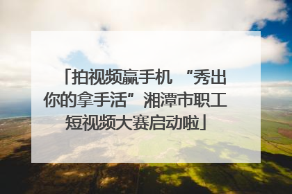 拍视频赢手机 “秀出你的拿手活”湘潭市职工短视频大赛启动啦
