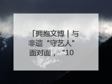 拥抱文博｜与非遗“守艺人”面对面，“10后”把老手艺玩出“潮”花样