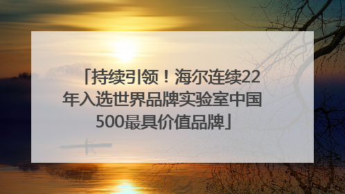 持续引领！海尔连续22年入选世界品牌实验室中国500最具价值品牌