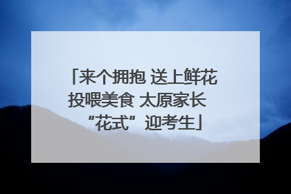 来个拥抱 送上鲜花 投喂美食 太原家长“花式”迎考生