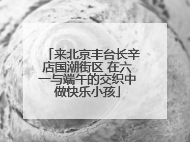 来北京丰台长辛店国潮街区 在六一与端午的交织中做快乐小孩