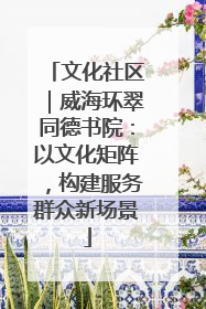 文化社区｜威海环翠同德书院：以文化矩阵，构建服务群众新场景