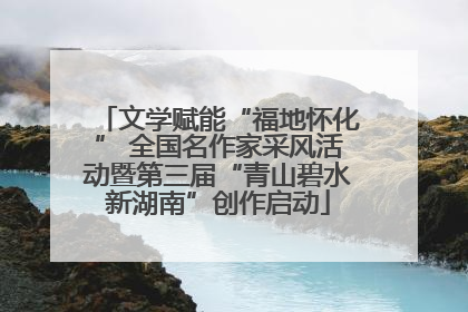 文学赋能“福地怀化” 全国名作家采风活动暨第三届“青山碧水新湖南”创作启动