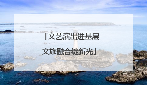 文艺演出进基层 文旅融合绽新光