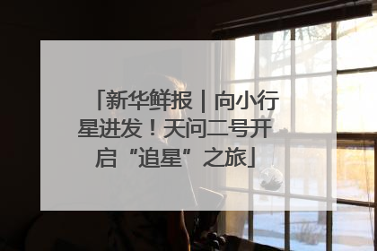 新华鲜报｜向小行星进发！天问二号开启“追星”之旅